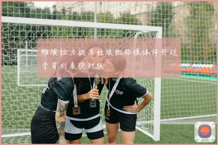 维埃拉力挺马杜埃凯称媒体评价过于苛刻表现积极
