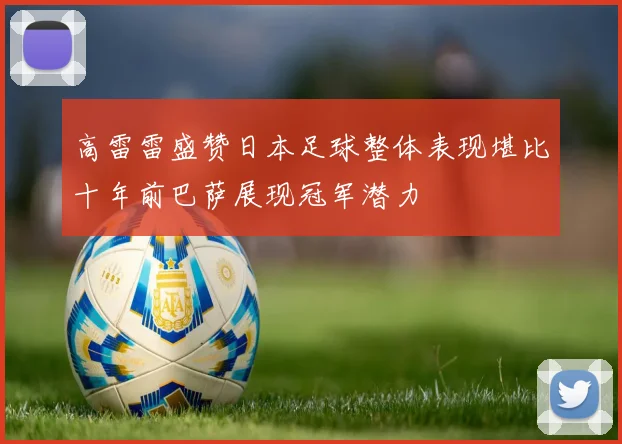 高雷雷盛赞日本足球整体表现堪比十年前巴萨展现冠军潜力
