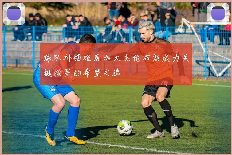 球队补强难度加大杰伦布朗成为关键救星的希望之选