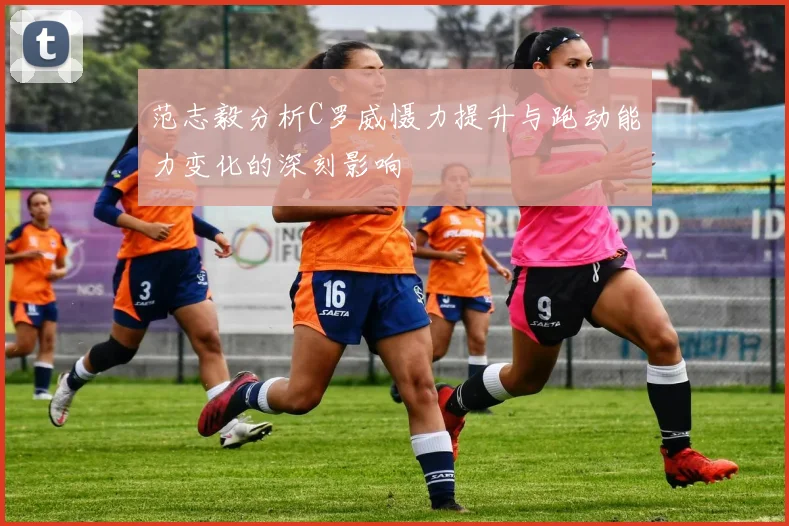范志毅分析C罗威慑力提升与跑动能力变化的深刻影响