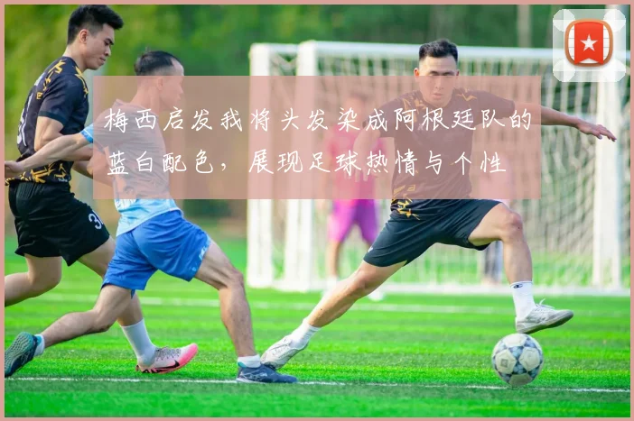 梅西启发我将头发染成阿根廷队的蓝白配色，展现足球热情与个性