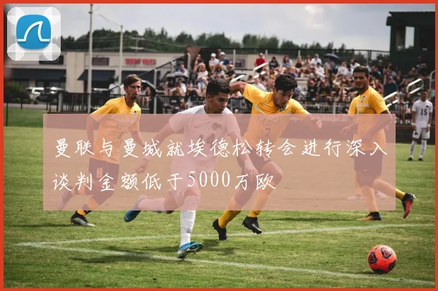曼联与曼城就埃德松转会进行深入谈判金额低于5000万欧