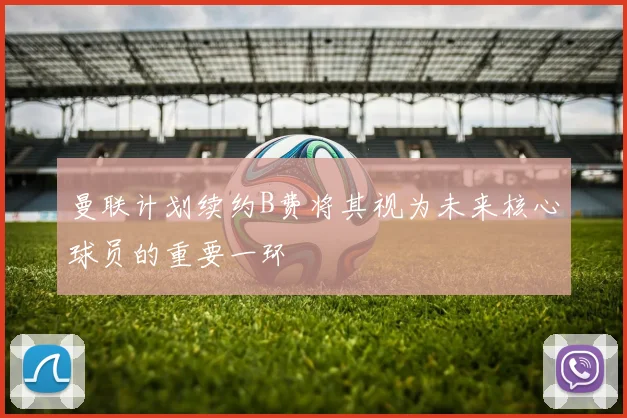 曼联计划续约B费将其视为未来核心球员的重要一环