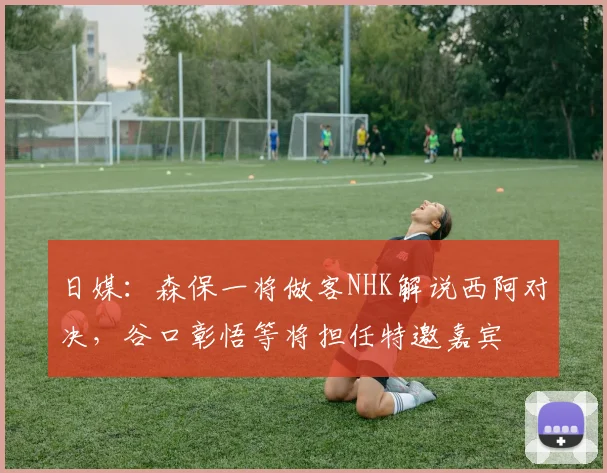 日媒：森保一将做客NHK解说西阿对决，谷口彰悟等将担任特邀嘉宾