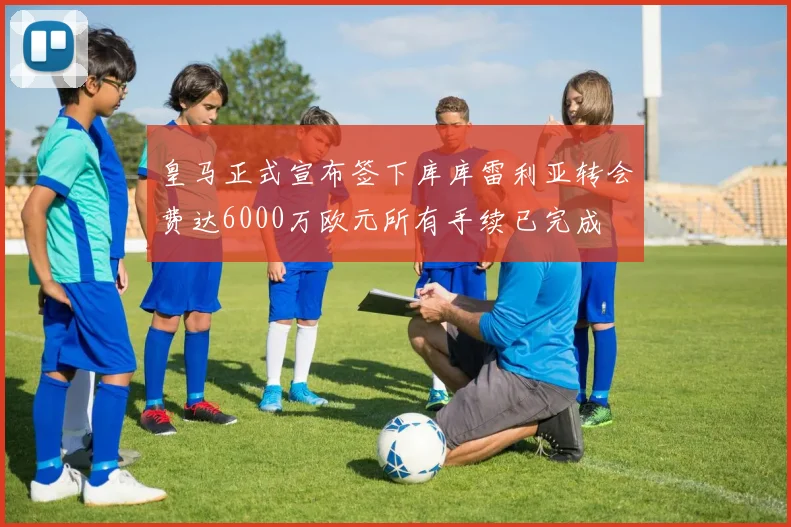 皇马正式宣布签下库库雷利亚转会费达6000万欧元所有手续已完成