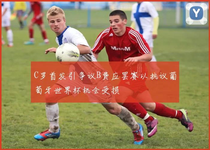 C罗首发引争议B费应罢赛以抗议葡萄牙世界杯机会受损