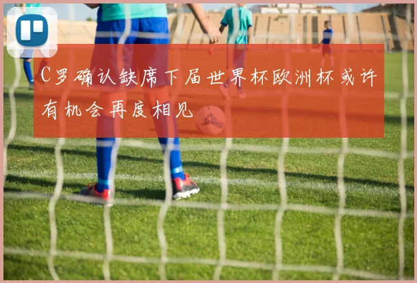 C罗确认缺席下届世界杯欧洲杯或许有机会再度相见