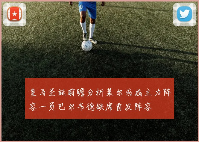 皇马圣诞前瞻分析莱尔或成主力阵容一员巴尔韦德缺席首发阵容