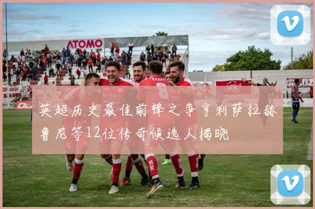 英超历史最佳前锋之争亨利萨拉赫鲁尼等12位传奇候选人揭晓