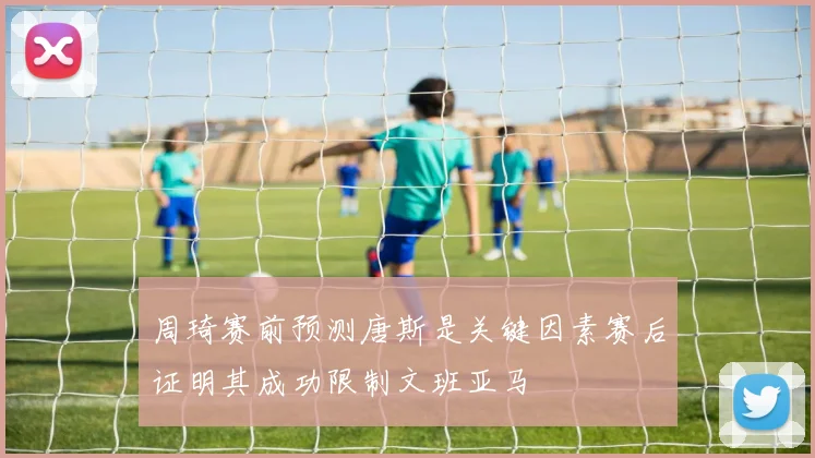 周琦赛前预测唐斯是关键因素赛后证明其成功限制文班亚马
