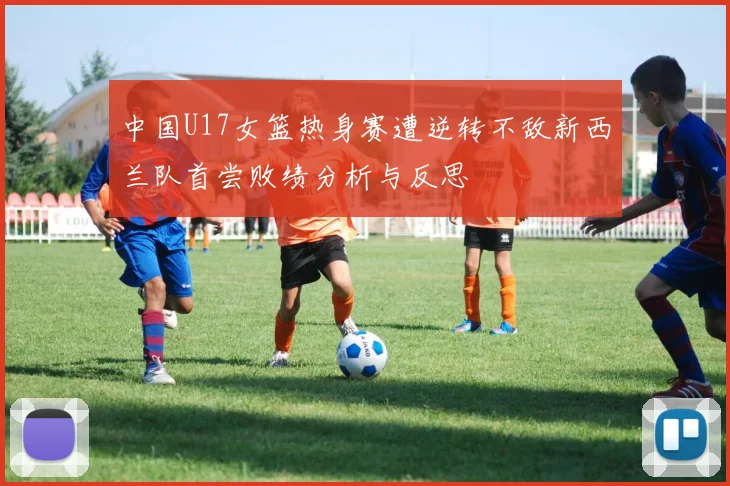 中国U17女篮热身赛遭逆转不敌新西兰队首尝败绩分析与反思