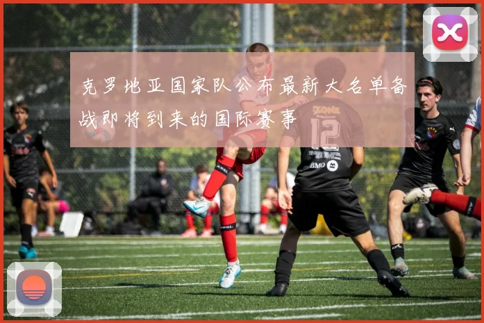 克罗地亚国家队公布最新大名单备战即将到来的国际赛事