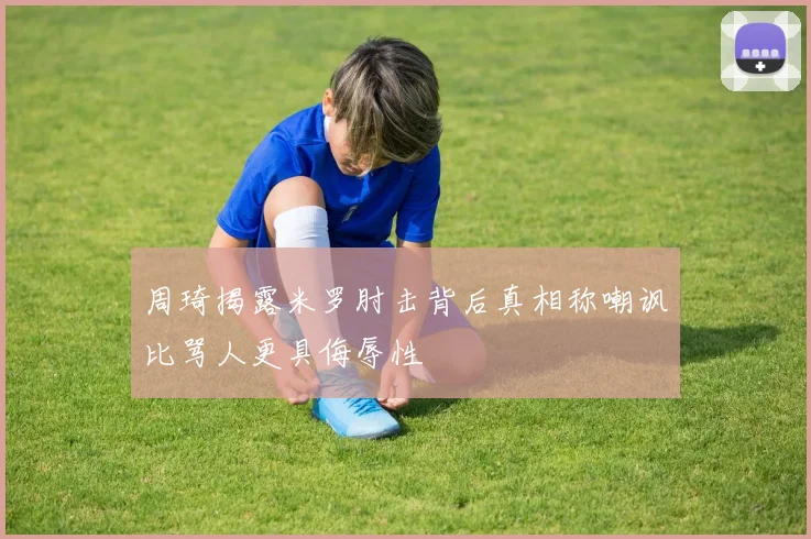 周琦揭露米罗肘击背后真相称嘲讽比骂人更具侮辱性
