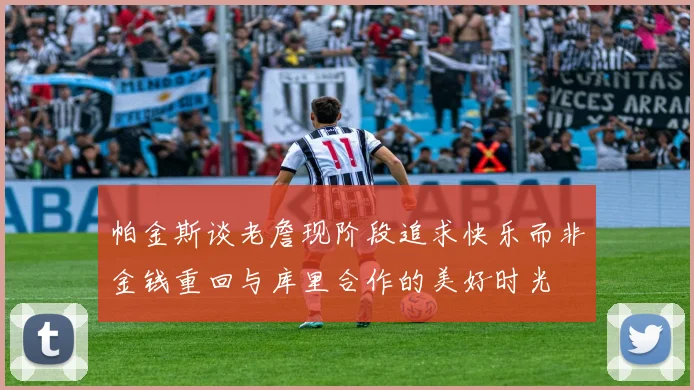 帕金斯谈老詹现阶段追求快乐而非金钱重回与库里合作的美好时光