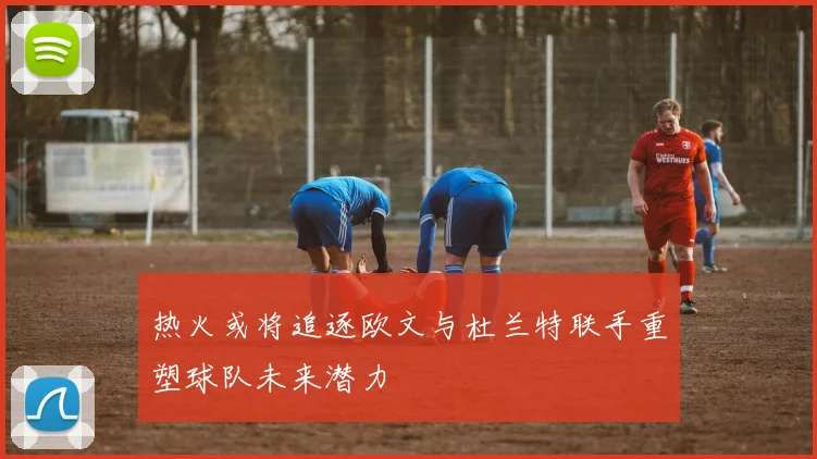 热火或将追逐欧文与杜兰特联手重塑球队未来潜力