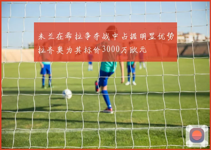 米兰在希拉争夺战中占据明显优势拉齐奥为其标价3000万欧元