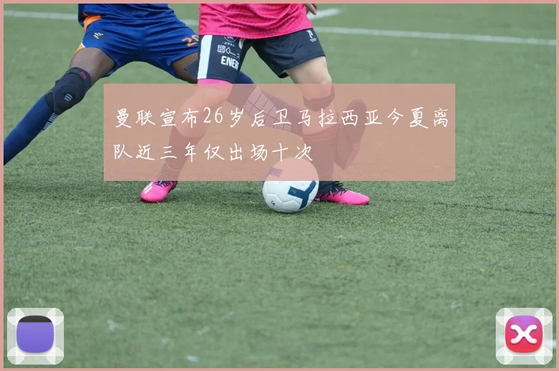 曼联宣布26岁后卫马拉西亚今夏离队近三年仅出场十次