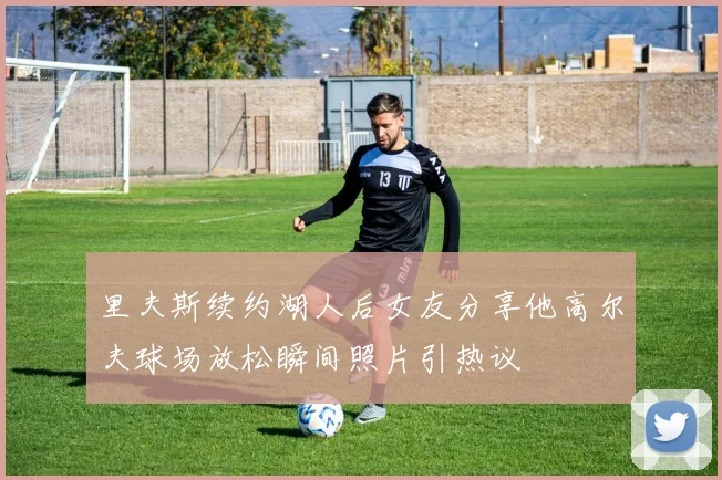 里夫斯续约湖人后女友分享他高尔夫球场放松瞬间照片引热议
