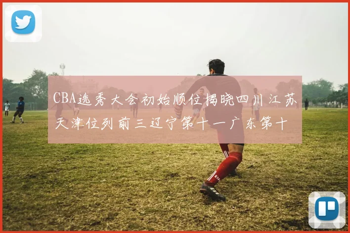 CBA选秀大会初始顺位揭晓四川江苏天津位列前三辽宁第十一广东第十六