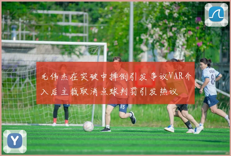 毛伟杰在突破中摔倒引发争议VAR介入后主裁取消点球判罚引发热议