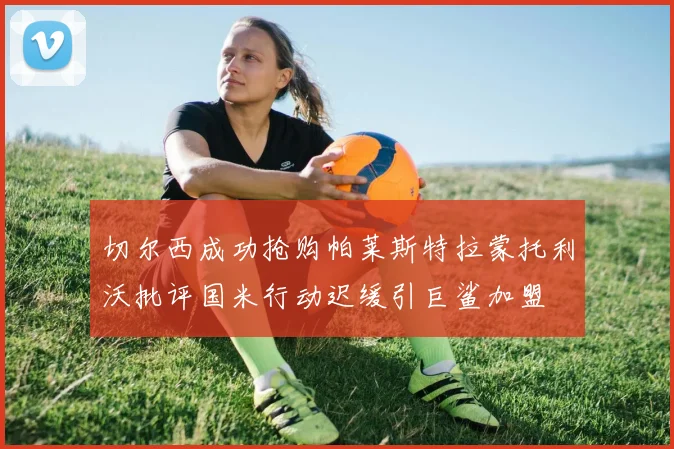 切尔西成功抢购帕莱斯特拉蒙托利沃批评国米行动迟缓引巨鲨加盟