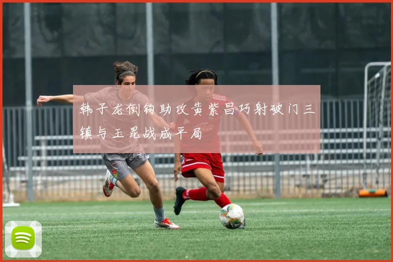 韩子龙倒钩助攻黄紫昌巧射破门三镇与玉昆战成平局