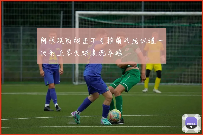阿根廷防线坚不可摧前两轮仅遭一次射正零失球表现卓越