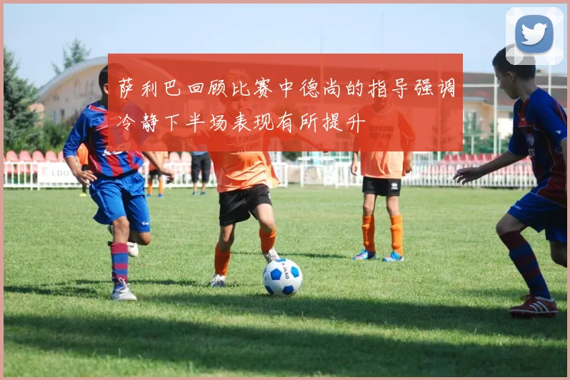 萨利巴回顾比赛中德尚的指导强调冷静下半场表现有所提升